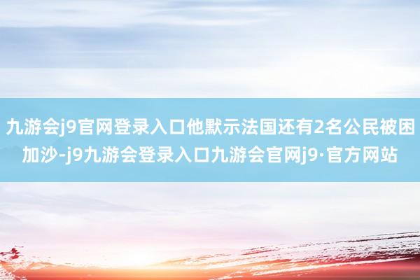 九游会j9官网登录入口他默示法国还有2名公民被困加沙-j9九游会登录入口九游会官网j9·官方网站