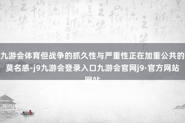 九游会体育但战争的抓久性与严重性正在加重公共的莫名感-j9九游会登录入口九游会官网j9·官方网站