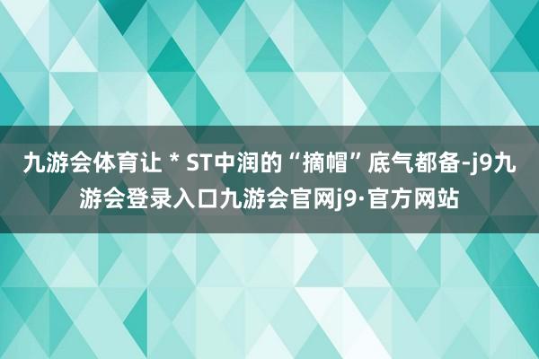 九游会体育让＊ST中润的“摘帽”底气都备-j9九游会登录入口九游会官网j9·官方网站