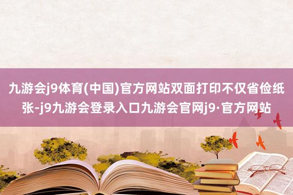 九游会j9体育(中国)官方网站双面打印不仅省俭纸张-j9九游会登录入口九游会官网j9·官方网站