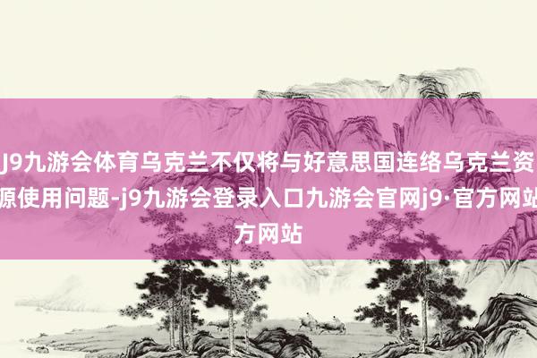 J9九游会体育乌克兰不仅将与好意思国连络乌克兰资源使用问题-j9九游会登录入口九游会官网j9·官方网站