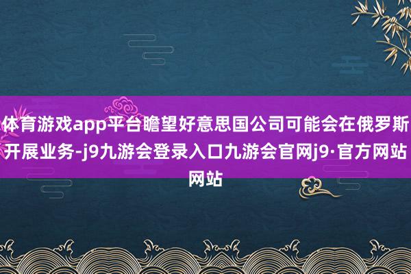 体育游戏app平台瞻望好意思国公司可能会在俄罗斯开展业务-j9九游会登录入口九游会官网j9·官方网站