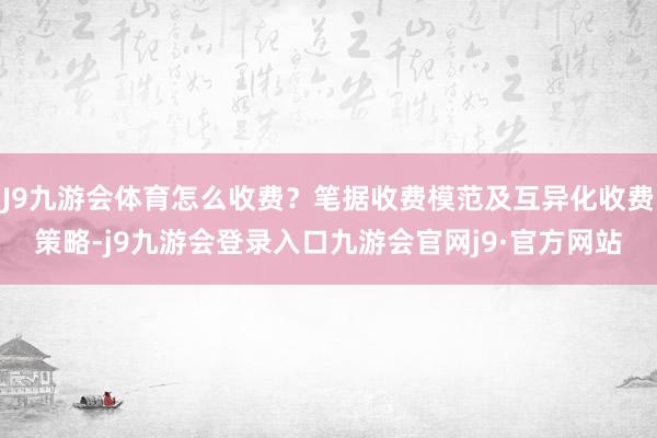 J9九游会体育怎么收费？笔据收费模范及互异化收费策略-j9九游会登录入口九游会官网j9·官方网站