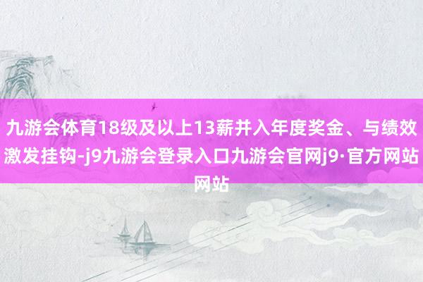 九游会体育18级及以上13薪并入年度奖金、与绩效激发挂钩-j9九游会登录入口九游会官网j9·官方网站