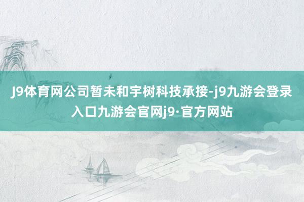 J9体育网公司暂未和宇树科技承接-j9九游会登录入口九游会官网j9·官方网站