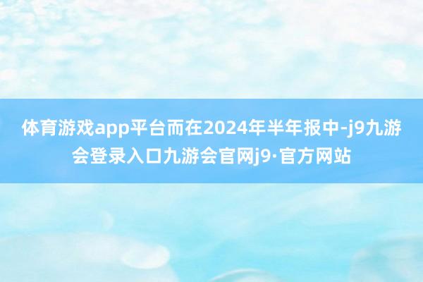 体育游戏app平台而在2024年半年报中-j9九游会登录入口九游会官网j9·官方网站