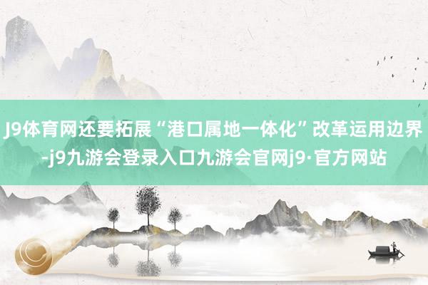 J9体育网还要拓展“港口属地一体化”改革运用边界-j9九游会登录入口九游会官网j9·官方网站