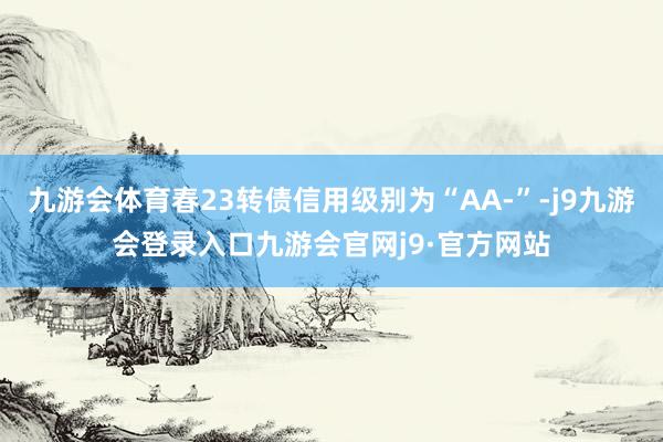 九游会体育春23转债信用级别为“AA-”-j9九游会登录入口九游会官网j9·官方网站