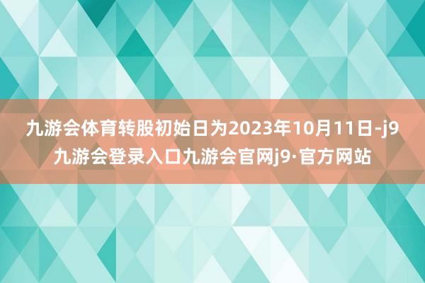 九游会体育转股初始日为2023年10月11日-j9九游会登录入口九游会官网j9·官方网站