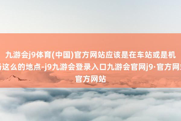 九游会j9体育(中国)官方网站应该是在车站或是机场这么的地点-j9九游会登录入口九游会官网j9·官方网站