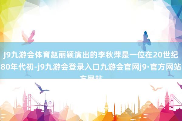J9九游会体育赵丽颖演出的李秋萍是一位在20世纪80年代初-j9九游会登录入口九游会官网j9·官方网站