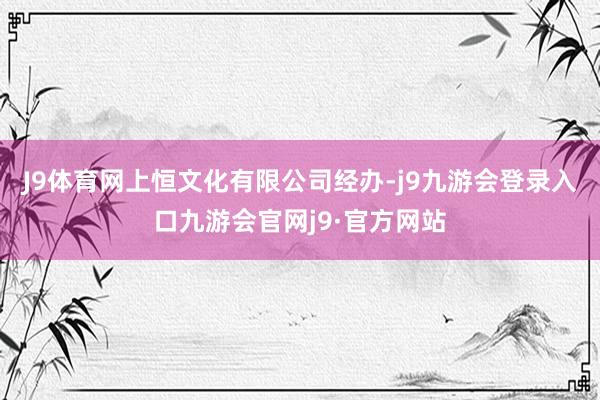 J9体育网上恒文化有限公司经办-j9九游会登录入口九游会官网j9·官方网站