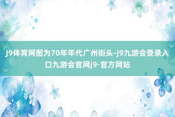 J9体育网图为70年年代广州街头-j9九游会登录入口九游会官网j9·官方网站