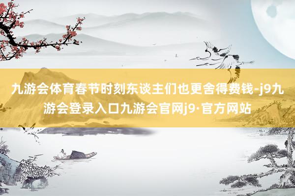 九游会体育春节时刻东谈主们也更舍得费钱-j9九游会登录入口九游会官网j9·官方网站