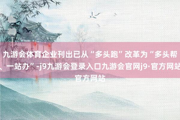 九游会体育企业刊出已从“多头跑”改革为“多头帮、一站办”-j9九游会登录入口九游会官网j9·官方网站