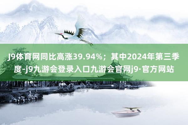 J9体育网同比高涨39.94%；其中2024年第三季度-j9九游会登录入口九游会官网j9·官方网站