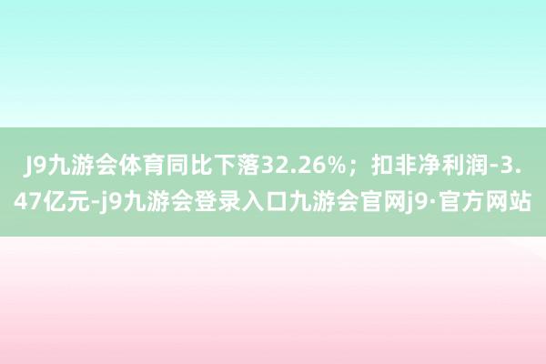 J9九游会体育同比下落32.26%；扣非净利润-3.47亿元-j9九游会登录入口九游会官网j9·官方网站