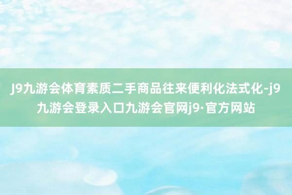 J9九游会体育素质二手商品往来便利化法式化-j9九游会登录入口九游会官网j9·官方网站