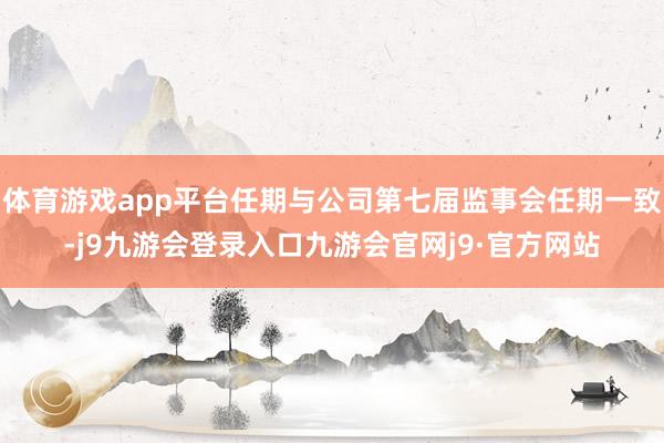 体育游戏app平台任期与公司第七届监事会任期一致-j9九游会登录入口九游会官网j9·官方网站