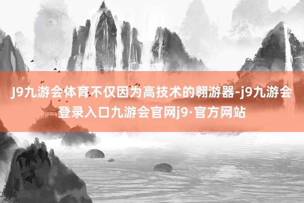 J9九游会体育不仅因为高技术的翱游器-j9九游会登录入口九游会官网j9·官方网站
