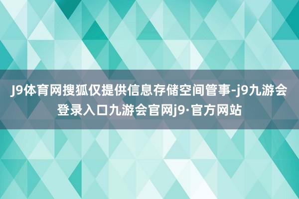 J9体育网搜狐仅提供信息存储空间管事-j9九游会登录入口九游会官网j9·官方网站