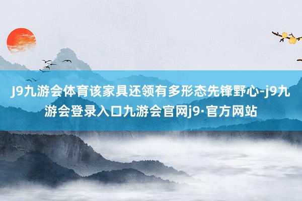 J9九游会体育该家具还领有多形态先锋野心-j9九游会登录入口九游会官网j9·官方网站