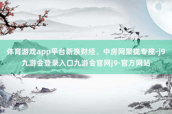 体育游戏app平台新浪财经、中房网聚拢专揽-j9九游会登录入口九游会官网j9·官方网站