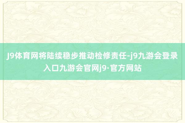 J9体育网将陆续稳步推动检修责任-j9九游会登录入口九游会官网j9·官方网站