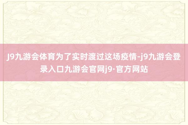 J9九游会体育为了实时渡过这场疫情-j9九游会登录入口九游会官网j9·官方网站