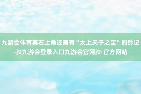 九游会体育其右上角还盖有“太上天子之宝”的钤记-j9九游会登录入口九游会官网j9·官方网站