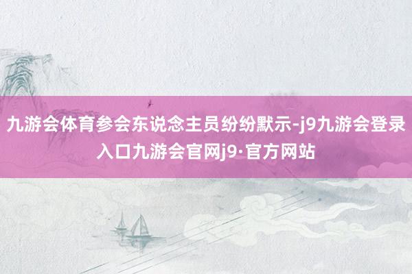 九游会体育参会东说念主员纷纷默示-j9九游会登录入口九游会官网j9·官方网站