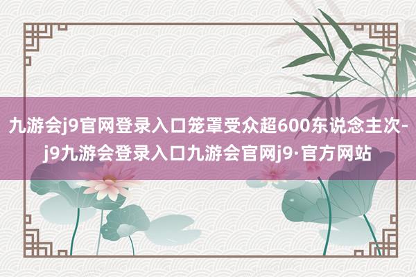 九游会j9官网登录入口笼罩受众超600东说念主次-j9九游会登录入口九游会官网j9·官方网站