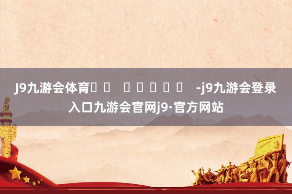 J9九游会体育		  					  -j9九游会登录入口九游会官网j9·官方网站