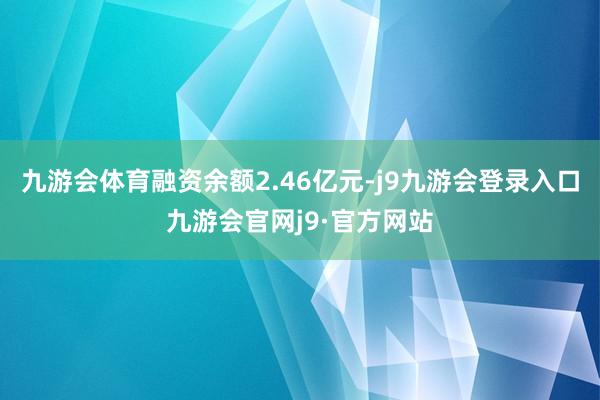 九游会体育融资余额2.46亿元-j9九游会登录入口九游会官网j9·官方网站