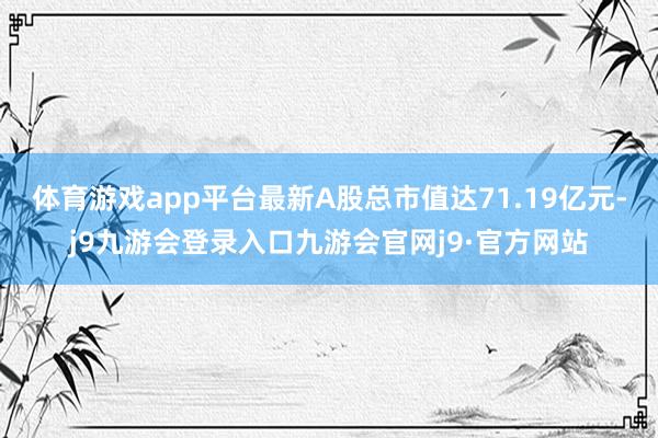 体育游戏app平台最新A股总市值达71.19亿元-j9九游会登录入口九游会官网j9·官方网站