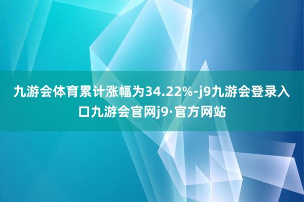 九游会体育累计涨幅为34.22%-j9九游会登录入口九游会官网j9·官方网站