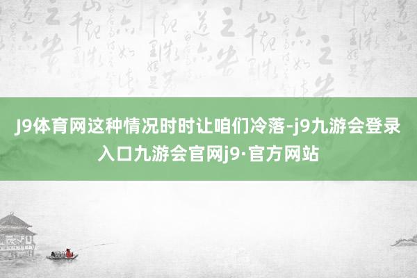 J9体育网这种情况时时让咱们冷落-j9九游会登录入口九游会官网j9·官方网站