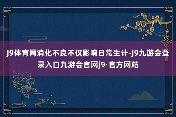 J9体育网消化不良不仅影响日常生计-j9九游会登录入口九游会官网j9·官方网站