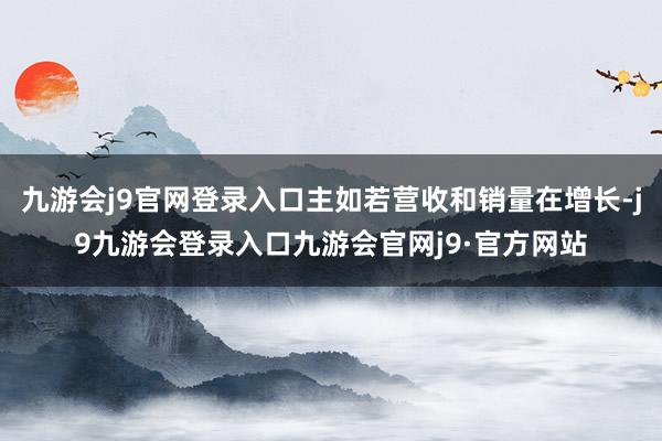 九游会j9官网登录入口主如若营收和销量在增长-j9九游会登录入口九游会官网j9·官方网站