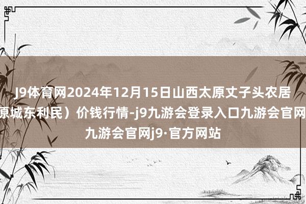 J9体育网2024年12月15日山西太原丈子头农居品物流园（原城东利民）价钱行情-j9九游会登录入口九游会官网j9·官方网站