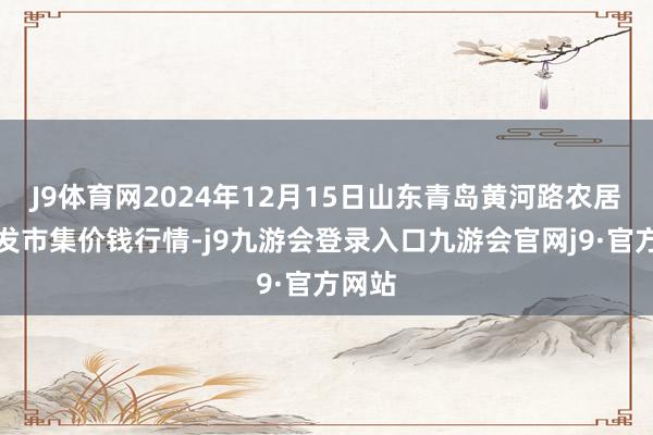 J9体育网2024年12月15日山东青岛黄河路农居品批发市集价钱行情-j9九游会登录入口九游会官网j9·官方网站