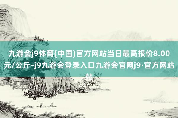 九游会j9体育(中国)官方网站当日最高报价8.00元/公斤-j9九游会登录入口九游会官网j9·官方网站