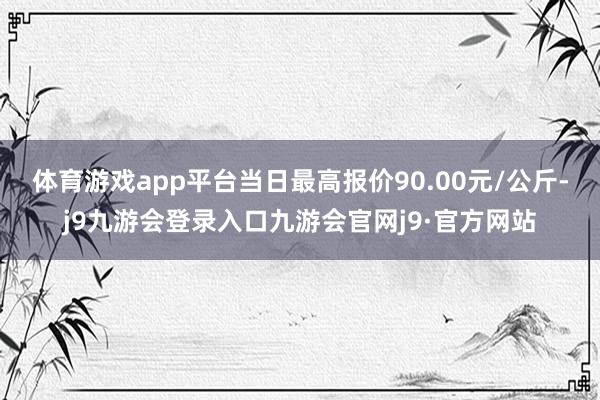 体育游戏app平台当日最高报价90.00元/公斤-j9九游会登录入口九游会官网j9·官方网站
