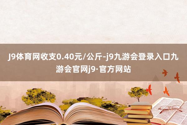 J9体育网收支0.40元/公斤-j9九游会登录入口九游会官网j9·官方网站