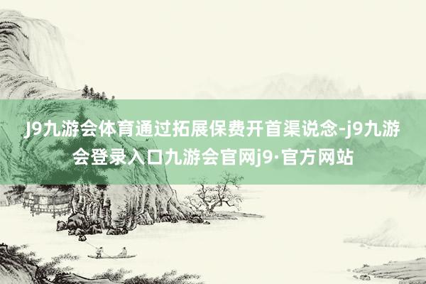 J9九游会体育　　通过拓展保费开首渠说念-j9九游会登录入口九游会官网j9·官方网站