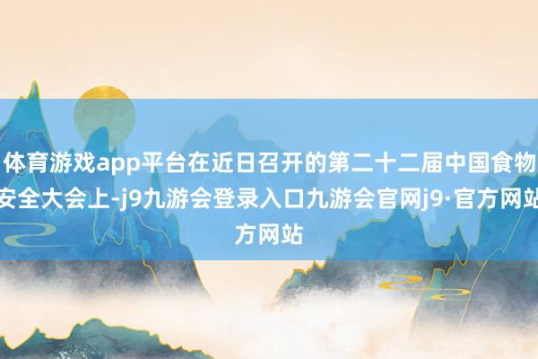 体育游戏app平台在近日召开的第二十二届中国食物安全大会上-j9九游会登录入口九游会官网j9·官方网站