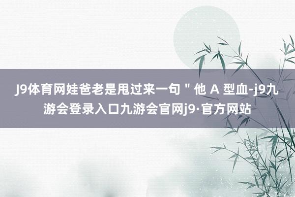 J9体育网娃爸老是甩过来一句＂他 A 型血-j9九游会登录入口九游会官网j9·官方网站