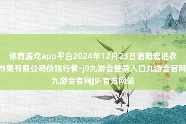 体育游戏app平台2024年12月23日洛阳宏进农副家具批发市集有限公司价钱行情-j9九游会登录入口九游会官网j9·官方网站