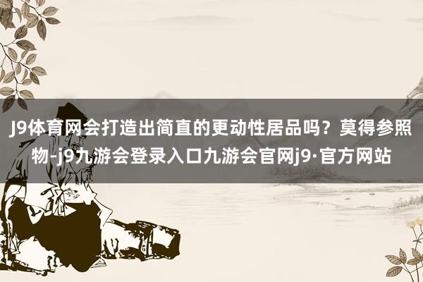 J9体育网会打造出简直的更动性居品吗？　　莫得参照物-j9九游会登录入口九游会官网j9·官方网站
