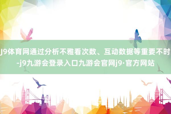 J9体育网通过分析不雅看次数、互动数据等重要不时-j9九游会登录入口九游会官网j9·官方网站